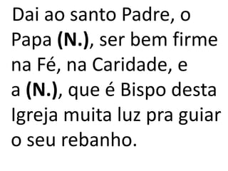 Dai ao santo Padre, o
Papa (N.), ser bem firme
na Fé, na Caridade, e
a (N.), que é Bispo desta
Igreja muita luz pra guiar
o seu rebanho.
 