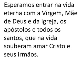 Esperamos entrar na vida
eterna com a Virgem, Mãe
de Deus e da Igreja, os
apóstolos e todos os
santos, que na vida
souberam amar Cristo e
seus irmãos.
 