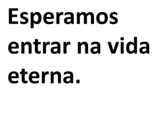 Esperamos
entrar na vida
eterna.
 