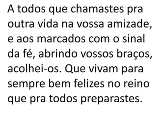 A todos que chamastes pra
outra vida na vossa amizade,
e aos marcados com o sinal
da fé, abrindo vossos braços,
acolhei-os. Que vivam para
sempre bem felizes no reino
que pra todos preparastes.
 