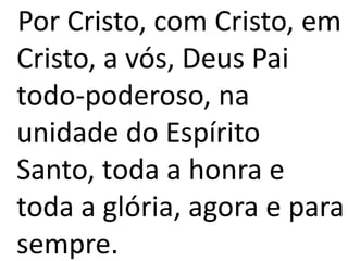 Por Cristo, com Cristo, em
Cristo, a vós, Deus Pai
todo-poderoso, na
unidade do Espírito
Santo, toda a honra e
toda a glória, agora e para
sempre.
 