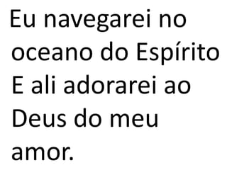 Eu navegarei no
oceano do Espírito
E ali adorarei ao
Deus do meu
amor.
 