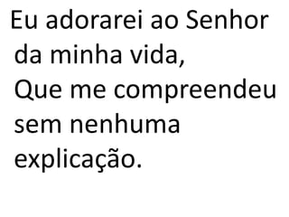 Eu adorarei ao Senhor
da minha vida,
Que me compreendeu
sem nenhuma
explicação.
 