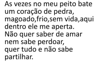 As vezes no meu peito bate
um coração de pedra,
magoado,frio,sem vida,aqui
dentro ele me aperta.
Não quer saber de amar
nem sabe perdoar,
quer tudo e não sabe
partilhar.
 