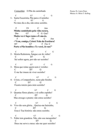Comunhão: O Pão da caminhada                                         Poesia: Pe. Lúcio Floro
                                                                         Música: Ir. Miria T. Kolling
     C               G7              C               G
1- Santa Eucaristia, Pão para o Caminho:
    C                D7              G
   No meu dia a dia, não estou sozinho.

     F          F#         C       Am
   Minha caminhada pela vida escura,
    Dm         G7          C G Gm7
   Muita vez é fuga rumo a E-ma-ús.
      F              F#           C      Am
   -“Vem, comigo, Cristo! Fala da Escritura!
    D7             G7          F Fm C
   Parte o Pão bendito e Te verei, Je-sus!”

     C                G7                 C               G
2- Hóstia Redentora, Sangue cor de vinho!
    C                D7            G
   Sei sofrer agora, por não ser sozinho!

     C               G7              C               G
3- Mesa que reúne quem nem é vizinho:
   C              D7         G
   E me faz imune de viver sozinho!

     C                          G7           C               G
4- Cristo, o Companheiro, neste pão fininho
    C              D7          G
   Ficaria inteiro para mim sozinho!

     C                     G7                C               G
5- Quantas flores planto, e só colho espinho!
    C                     D7           G
   Mas enxugo o pranto: não estou sozinho!

     C                      G7                   C               G
6- Vivo tão sem glória... Queixo-me baixinho,
    C                   D7          G
   Essa é Tua história: não estou sozinho.

     C                     G7                        C               G
7- Pobre tem grandeza. Não, não sou mesquinho!
    C                    D7             G
   Deus me serve a mesa: não me quer sozinho!
 