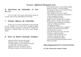 Acesse: sdpbrasil.blogspot.com
                                                                  E com paterno amor / nos seus braços acolheu
                                                                  da dor os vencidos / viveu de caridade;
6. Antífona da Comunhão (1 Cor                                    deu também as riquezas / pr‟os asilos florescer
10,17)                                                            e não desprezes a tua carne.
                                                                  Então, brilhará tua luz como a aurora
      Um só é o pão e nós, mesmo sendo muitos, somos um           e tua saúde há de recuperar-se mais depressa;
só corpo; todos, de fato, participamos do único pão.              à frente caminhará tua justiça
                                                                  e a glória do Senhor te seguirá.
                                                                  Então invocarás o Senhor e ele te atenderá,
7. Oração depois da Comunhão                                      Pedirás socorro, e ele dirá: “Eis-me aqui”.
                                                                  Se destruíres teus instrumentos de opressão
                                                                  e deixares os hábitos autoritários
      Ó Deus que nos fizestes experimentar a doçura do pão
                                                                  e a linguagem maldosa;
da vida, concedei a nós, vossos fiéis, a exemplo do Beato
                                                                  se acolheres de coração aberto o indigente
Giácomo Cusmano, progredir no caminho da caridade para
                                                                  e prestares todo socorro ao necessitado,
possuirmos a herança eterna. Por Cristo, nosso Senhor.
                                                                  nascerá nas trevas a tua luz
Amém.
                                                                  e tua vida obscura será como o meio-dia.
                                                                  O Senhor te conduzirá sempre
                                                                  e saciará tua sede na aridez da vida,
8. Hino ao Beato Giácomo Cusmano                                  e renovará o vigor do teu corpo;
                                                                  será como um jardim bem regado,
                                                                  como uma fonte de águas que jamais secarão”.
     Apóstolo do bem / que aqui reluz ainda                       Palavra do Senhor.
     aliviando as dores / com fé e humildade.
     O orgulho desprezou / falou de Deus ao mundo
     e se sentiu feliz / sozinho na pobreza                  Salmo Responsorial (Sl 111,1-2.3-4.5-7a.7b-8.9)
     depositou com amor / fecunda de virtude
     do Senhor a semente / nos sulcos desta vida.            R.: Feliz o homem que respeita o Senhor
 