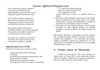 Acesse: sdpbrasil.blogspot.com
 Feliz o homem que respeita o Senhor*                         E vós sabeis que nenhum homicida
  e que ama com carinho a sua lei!                             conserva a vida eterna dentro de si.
 Sua descendência será forte sobre a terra,*                  Nisto conhecemos o amor:
  abençoada a geração dos homens retos!                     sempre irmãos que os amem e os ajudem, rezemos ao
                                                            Senhor.
 Feliz o homem caridoso e prestativo,*                  5. Pelos pais e pelos educadores, para que reavivam sempre
  Que resolve seus negócios com justiça.                    mais no coração dos jovens o amor a Deus e aos irmãos,
 Porque jamais vacilará o homem reto,*                     incutam-lhes o senso da responsabilidade e a coragem de
  sua lembrança permanece eternamente!                      lutar pelos seus semelhantes, rezemos ao Senhor.
                                                         6. E por todos nós aqui reunidos, para que a vida divina que
 Ele não teme receber notícias más:*                       recebemos no nosso Batismo floresça em autêntica
  Confiando me Deus, seu coração está seguro.               santidade, a serviço da Igreja e do mundo, rezemos ao
 Seu coração está tranqüilo e nada teme,*                  Senhor.
  e confusos há de ver seus inimigos.
                                                         Cel.: Senhor, olhai para a vossa Igreja em oração: conceda-
 Ele reparte com os pobres os seus bens, †              lhe a proteção do Beato Giácomo Cusmano, cuja honra e
                                                         memória hoje festejamos. A sua intercessão nos assegure
  permanece para sempre o bem que fez,*
                                                         sempre os benefícios e graças que esperamos de Vós. Por
  e crescerão a sua glória e seu poder.
                                                         Jesus Cristo, o Vosso Filho, que é Deus convosco na unidade
                                                         do Espírito Santo. Amém.
Segunda Leitura (I Jo 3,14-18)
Também nós devemos dar a vida pelos irmãos.
                                                         5. Oração sobre as Oferendas
      Leitura da Primeira Carta de São João.
      Caríssimos,                                               Acolhei os nossos dons, ó Pai, neste memorial do
      nós sabemos que passamos da morte para a vida,     infinito amor do Vosso Filho, e pela intercessão do Beato
      porque amamos os irmãos.                           Giácomo Cusmano, confirmai-nos na generosa dedicação a
      Quem não ama, permanece na morte.                  Vós e aos irmãos. Por Cristo, nosso Senhor. Amém.
      Todo aquele que odeia o seu irmão é um homicida.
 