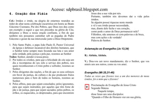 Acesse: sdpbrasil.blogspot.com
4. Oração dos Fiéis                                                    Jesus deu a sua vida por nós.
                                                                       Portanto, também nós devemos dar a vida pelos
                                                                       irmãos.
Cel.: Irmãos e irmãs, na alegria de estarmos reunidos ao
                                                                       Se alguém possui riquezas neste mundo
redor do altar nesta celebração eucarística em honra ao Beato
                                                                       e vê o seu irmão passar necessidade,
Giácomo Cusmano, Pai dos Pobres, que Deus nos deu como
                                                                       mas, diante dele fecha o seu coração,
um exemplo a seguir e que nos precedeu na glória do Céu,
                                                                       como pode o amor de Deus permanecer nele?
dirijamos a Deus a nossa oração confiante, a fim de que
                                                                       Filhinhos, não amemos só com palavras e de boca,
também nós possamos caminhar sob as pegadas de Padre
                                                                       mas com ações e de verdade!
Giácomo e gozar da sua intercessão junto a Deus Onipotente.
                                                                       Palavra do Senhor.
1. Pelo Santo Padre, o papa João Paulo II, Pastor Universal
   da Igreja e defensor incansável dos direitos humanos, que     Aclamação ao Evangelho (Jo 13,34)
   o Senhor torne sempre mais fecunda sua luta e seu amor
   pela verdade, pela justiça e pela paz, rezemos ao Senhor
                                                                 R.: Aleluia, Aleluia.
Todos: Senhor, atendei à nossa prece.
2. Por todos os cristãos, para que a felicidade do céu seja um
                                                                 V.: Dou-vos um novo mandamento, diz o Senhor, que vos
   dia a recompensa do seu zelo a serviço dos pobres, nos
                                                                 ameis uns aos outros, como eu vos amei.
   quais reconheceram o Cristo pobre e sofredor, rezemos ao
   Senhor.
3. Pelos dirigentes das nações, a fim de que os seus esforços    Evangelho (Mt 25,31-46)
   em favor da justiça, da cultura e da paz produzam frutos      Todas as vezes que fizestes isso a um dos menores de meus
   numerosos para o bem de todos os homens, rezemos ao           irmãos, foi a mim que o fizestes!
   Senhor.
4. Pelos aflitos, para que sejam consolados; pelos ignorantes,         Proclamação do Evangelho de Jesus Cristo
   para que sejam instruídos; por aqueles que têm fome de              Segundo Mateus
   pão e de justiça, para que sejam saciados; pelos pobres, os                Naquele tempo,
   órfãos, os esquecidos, os desprezados, para que encontrem           disse Jesus aos seus discípulos:
                                                                       “Quando o Filho do Homem vier em sua glória,
 