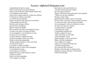 Acesse: sdpbrasil.blogspot.com
acompanhado de todos os anjos,                        que todas as vezes que fizestes isso
então se assentará em seu trono glorioso.             a um dos menores de meus irmãos,
Todos os povos da terra serão reunidos diante dele,   foi a mim que o fizestes!‟
e ele separará uns dos outros,                        Depois o Rei dirá aos que estiverem à sua esquerda:
assim como o pastor separa as ovelhas dos cabritos.   „Afastai-vos de mim, malditos!
E colocará as ovelhas à sua direita                   Ide para o fogo eterno,
e os cabritos à sua esquerda.                         preparado para o diabo e para os seus anjos.
Então o rei dirá aos que estiverem à sua direita:     Pois eu estava com fome e não me destes de comer;
„Vinde benditos de meu Pai!                           eu estava com sede e não me destes de beber;
Recebei como herança o Reino                          eu era estrangeiro e não me recebestes em casa;
que meu Pai vos preparou                              eu estava nu e não me vestistes;
desde a criação do mundo!                             eu estava doente e na prisão
Pois eu estava com fome e me destes de comer;         e não fostes me visitar‟.
eu estava com sede e me destes de beber;              E responderão também eles:
eu era estrangeiro e me recebestes em casa;           „Senhor, quando foi que te
eu estava nu e me vestistes;                          vimos com fome, ou com sede,
eu estava doente e cuidastes de mim;                  como estrangeiro, ou nu,
eu estava na prisão e fostes me visitar‟.             doente ou preso, e não te servimos?‟
Então os justos lhe perguntarão:                      Então o Rei lhes responderá:
„Senhor, quando foi que te vimos com fome             „Em verdade eu vos digo,
e te demos de comer?                                  todas as vezes que não fizestes isso
Com sede e te demos de beber?                         a um desses pequeninos,
Quando foi que te vimos como estrangeiro              foi a mim que não o fizestes!‟
e te recebemos em casa,                               Portanto, estes irão para o castigo eterno,
e sem roupa e te vestimos?                            Enquanto os justos irão para a vida eterna”.
Quando foi que te vimos doente ou preso,              Palavra da Salvação.
e fomos te visitar?‟
Então o rei lhes responderá:
„Em verdade eu vos digo,
 