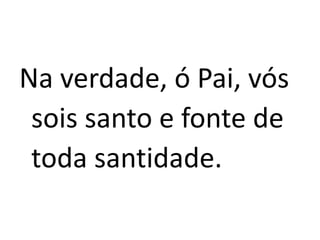 Na verdade, ó Pai, vós
sois santo e fonte de
toda santidade.
 