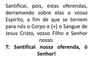 Santificai, pois, estas oferendas,
derramando sobre elas o vosso
Espírito, a fim de que se tornem
para nós o Corpo e (+) o Sangue de
Jesus Cristo, vosso Filho e Senhor
nosso.
T: Santificai nossa oferenda, ó
Senhor!
 