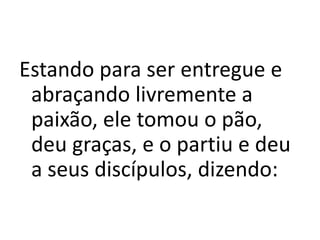 Estando para ser entregue e
abraçando livremente a
paixão, ele tomou o pão,
deu graças, e o partiu e deu
a seus discípulos, dizendo:
 