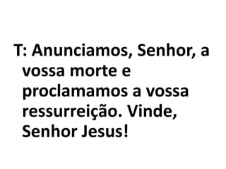 T: Anunciamos, Senhor, a
vossa morte e
proclamamos a vossa
ressurreição. Vinde,
Senhor Jesus!
 