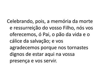 Celebrando, pois, a memória da morte
e ressurreição do vosso Filho, nós vos
oferecemos, ó Pai, o pão da vida e o
cálice da salvação; e vos
agradecemos porque nos tornastes
dignos de estar aqui na vossa
presença e vos servir.
 