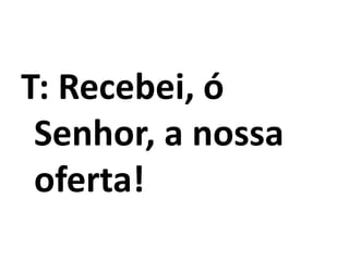 T: Recebei, ó
Senhor, a nossa
oferta!
 