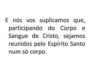 E nós vos suplicamos que,
participando do Corpo e
Sangue de Cristo, sejamos
reunidos pelo Espírito Santo
num só corpo.
 