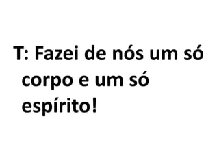 T: Fazei de nós um só
corpo e um só
espírito!
 