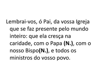 Lembrai-vos, ó Pai, da vossa Igreja
que se faz presente pelo mundo
inteiro: que ela cresça na
caridade, com o Papa (N.), com o
nosso Bispo(N.), e todos os
ministros do vosso povo.
 