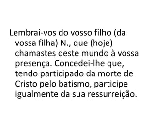 Lembrai-vos do vosso filho (da
vossa filha) N., que (hoje)
chamastes deste mundo à vossa
presença. Concedei-lhe que,
tendo participado da morte de
Cristo pelo batismo, participe
igualmente da sua ressurreição.
 