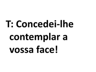T: Concedei-lhe
contemplar a
vossa face!
 