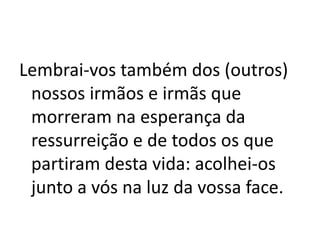 Lembrai-vos também dos (outros)
nossos irmãos e irmãs que
morreram na esperança da
ressurreição e de todos os que
partiram desta vida: acolhei-os
junto a vós na luz da vossa face.
 