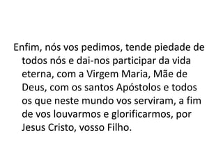Enfim, nós vos pedimos, tende piedade de
todos nós e dai-nos participar da vida
eterna, com a Virgem Maria, Mãe de
Deus, com os santos Apóstolos e todos
os que neste mundo vos serviram, a fim
de vos louvarmos e glorificarmos, por
Jesus Cristo, vosso Filho.
 
