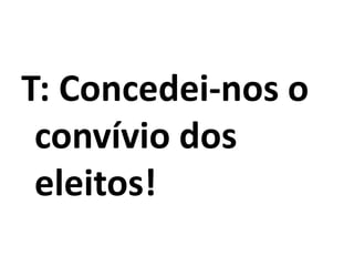 T: Concedei-nos o
convívio dos
eleitos!
 