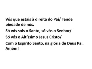 Vós que estais à direita do Pai/ Tende
piedade de nós.
Só vós sois o Santo, só vós o Senhor/
Só vós o Altíssimo Jesus Cristo/
Com o Espírito Santo, na glória de Deus Pai.
Amém!
 