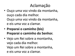 Aclamação
• Ouço uma voz vindo da montanha,
ouço cada dia melhor.
Ouço uma voz vindo da montanha,
e eis uma voz a clamar.
• Preparai o caminho (bis)
Preparai o caminho do Senhor.
• Vejo um Rei sobre a montanha,
vejo cada dia melhor.
Vejo um Rei sobre a montanha,
e eis uma voz a clamar.
 