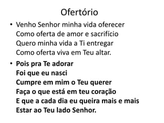 Ofertório
• Venho Senhor minha vida oferecer
Como oferta de amor e sacrifício
Quero minha vida a Ti entregar
Como oferta viva em Teu altar.
• Pois pra Te adorar
Foi que eu nasci
Cumpre em mim o Teu querer
Faça o que está em teu coração
E que a cada dia eu queira mais e mais
Estar ao Teu lado Senhor.
 