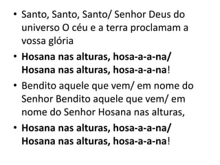 • Santo, Santo, Santo/ Senhor Deus do
universo O céu e a terra proclamam a
vossa glória
• Hosana nas alturas, hosa-a-a-na/
Hosana nas alturas, hosa-a-a-na!
• Bendito aquele que vem/ em nome do
Senhor Bendito aquele que vem/ em
nome do Senhor Hosana nas alturas,
• Hosana nas alturas, hosa-a-a-na/
Hosana nas alturas, hosa-a-a-na!
 
