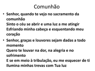 Comunhão
• Senhor, quando te vejo no sacramento da
comunhão
Sinto o céu se abrir e uma luz a me atingir
Esfriando minha cabeça e esquentando meu
coração
• Senhor, graças e louvores sejam dadas a todo
momento
Quero te louvar na dor, na alegria e no
sofrimento
E se em meio à tribulação, eu me esquecer de ti
Ilumina minhas trevas com Tua luz
 