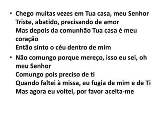 • Chego muitas vezes em Tua casa, meu Senhor
Triste, abatido, precisando de amor
Mas depois da comunhão Tua casa é meu
coração
Então sinto o céu dentro de mim
• Não comungo porque mereço, isso eu sei, oh
meu Senhor
Comungo pois preciso de ti
Quando faltei à missa, eu fugia de mim e de Ti
Mas agora eu voltei, por favor aceita-me
 
