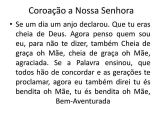 Coroação a Nossa Senhora
• Se um dia um anjo declarou. Que tu eras
cheia de Deus. Agora penso quem sou
eu, para não te dizer, também Cheia de
graça oh Mãe, cheia de graça oh Mãe,
agraciada. Se a Palavra ensinou, que
todos hão de concordar e as gerações te
proclamar, agora eu também direi tu és
bendita oh Mãe, tu és bendita oh Mãe,
Bem-Aventurada
 