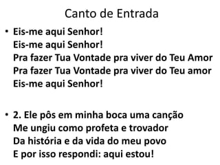 Canto de Entrada
• Eis-me aqui Senhor!
Eis-me aqui Senhor!
Pra fazer Tua Vontade pra viver do Teu Amor
Pra fazer Tua Vontade pra viver do Teu amor
Eis-me aqui Senhor!
• 2. Ele pôs em minha boca uma canção
Me ungiu como profeta e trovador
Da história e da vida do meu povo
E por isso respondi: aqui estou!
 