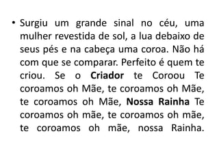 • Surgiu um grande sinal no céu, uma
mulher revestida de sol, a lua debaixo de
seus pés e na cabeça uma coroa. Não há
com que se comparar. Perfeito é quem te
criou. Se o Criador te Coroou Te
coroamos oh Mãe, te coroamos oh Mãe,
te coroamos oh Mãe, Nossa Rainha Te
coroamos oh mãe, te coroamos oh mãe,
te coroamos oh mãe, nossa Rainha.
 