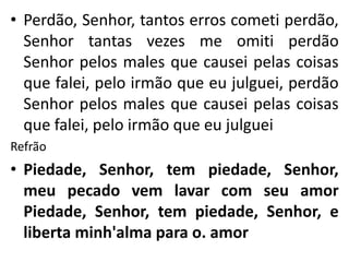 • Perdão, Senhor, tantos erros cometi perdão,
Senhor tantas vezes me omiti perdão
Senhor pelos males que causei pelas coisas
que falei, pelo irmão que eu julguei, perdão
Senhor pelos males que causei pelas coisas
que falei, pelo irmão que eu julguei
Refrão
• Piedade, Senhor, tem piedade, Senhor,
meu pecado vem lavar com seu amor
Piedade, Senhor, tem piedade, Senhor, e
liberta minh'alma para o. amor
 