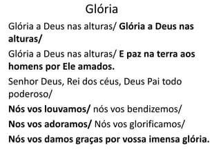 Glória
Glória a Deus nas alturas/ Glória a Deus nas
alturas/
Glória a Deus nas alturas/ E paz na terra aos
homens por Ele amados.
Senhor Deus, Rei dos céus, Deus Pai todo
poderoso/
Nós vos louvamos/ nós vos bendizemos/
Nos vos adoramos/ Nós vos glorificamos/
Nós vos damos graças por vossa imensa glória.
 