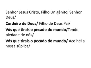 Senhor Jesus Cristo, Filho Unigênito, Senhor
Deus/
Cordeiro de Deus/ Filho de Deus Pai/
Vós que tirais o pecado do mundo/Tende
piedade de nós/
Vós que tirais o pecado do mundo/ Acolhei a
nossa súplica/
 