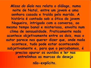 Missa do Galo  nos relata o diálogo, numa noite de Natal, entre um jovem e uma senhora casada e traída pelo marido. A história é contada sob a ótica do jovem Nogueira, intrigado com a conversa, ao mesmo tempo banal e misteriosa, envolta num clima de sensualidade. Praticamente nada acontece objetivamente entre os dois, mas o autor parece nos querer dizer que, onde nada acontece, tudo pode estar acontecendo subjetivamente e, para que o percebamos, é preciso apurar os ouvidos e ler nas entrelinhas as marcas do desejo não-explícito.   