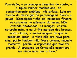 Conceição, a personagem feminina do conto, é a típica mulher machadiana, de comportamento ambíguo, misteriosa. Leia um trecho da descrição da personagem: “Pouco a pouco, (Conceição) tinha-se inclinado; fincara os cotovelos no mármore da mesa. Não estando abotoadas, as mangas, caíram naturalmente, e eu vi-lhe metade dos braços, muito claros, e menos magros do que se poderiam supor. A vista não era nova para mim, posto também não fosse comum; naquele momento, porém, a impressão que tive foi grande. A presença de Conceição espertara-me ainda mais que o livro.”  