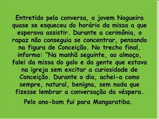 Entretido pela conversa, o jovem Nogueira quase se esqueceu do horário da missa a que esperava assistir. Durante a cerimônia, o rapaz não conseguia se concentrar, pensando na figura de Conceição. No trecho final, informa: “Na manhã seguinte, ao almoço, falei da missa do galo e da gente que estava na igreja sem excitar a curiosidade de Conceição. Durante o dia, achei-a como sempre, natural, benigna, sem nada que fizesse lembrar a conversação da véspera. Pelo ano-bom fui para Mangaratiba.   