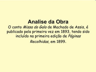Analise da Obra O conto  Missa do Galo  de Machado de Assis, é publicado pela primeira vez em 1893, tendo sido incluído na primeira edição de  Páginas Recolhidas , em 1899 . 