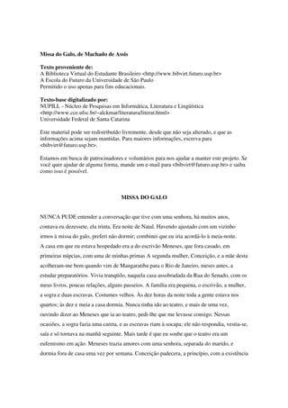 Missa do Galo, de Machado de Assis

Texto proveniente de:
A Biblioteca Virtual do Estudante Brasileiro <http://www.bibvirt.futuro.usp.br>
A Escola do Futuro da Universidade de São Paulo
Permitido o uso apenas para fins educacionais.

Texto-base digitalizado por:
NUPILL - Núcleo de Pesquisas em Informática, Literatura e Lingüística
<http://www.cce.ufsc.br/~alckmar/literatura/literat.html>
Universidade Federal de Santa Catarina

Este material pode ser redistribuído livremente, desde que não seja alterado, e que as
informações acima sejam mantidas. Para maiores informações, escreva para
<bibvirt@futuro.usp.br>.

Estamos em busca de patrocinadores e voluntários para nos ajudar a manter este projeto. Se
você quer ajudar de alguma forma, mande um e-mail para <bibvirt@futuro.usp.br> e saiba
como isso é possível.



                                    MISSA DO GALO


NUNCA PUDE entender a conversação que tive com uma senhora, há muitos anos,
contava eu dezessete, ela trinta. Era noite de Natal. Havendo ajustado com um vizinho
irmos à missa do galo, preferi não dormir; combinei que eu iria acordá-lo à meia-noite.
A casa em que eu estava hospedado era a do escrivão Meneses, que fora casado, em
primeiras núpcias, com uma de minhas primas A segunda mulher, Conceição, e a mãe desta
acolheram-me bem quando vim de Mangaratiba para o Rio de Janeiro, meses antes, a
estudar preparatórios. Vivia tranqüilo, naquela casa assobradada da Rua do Senado, com os
meus livros, poucas relações, alguns passeios. A família era pequena, o escrivão, a mulher,
a sogra e duas escravas. Costumes velhos. Às dez horas da noite toda a gente estava nos
quartos; às dez e meia a casa dormia. Nunca tinha ido ao teatro, e mais de uma vez,
ouvindo dizer ao Meneses que ia ao teatro, pedi-lhe que me levasse consigo. Nessas
ocasiões, a sogra fazia uma careta, e as escravas riam à socapa; ele não respondia, vestia-se,
saía e só tornava na manhã seguinte. Mais tarde é que eu soube que o teatro era um
eufemismo em ação. Meneses trazia amores com uma senhora, separada do marido, e
dormia fora de casa uma vez por semana. Conceição padecera, a princípio, com a existência
 