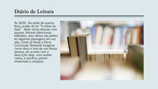 Diário de Leitura
Ás 16:02. Da tarde de quarta-
feira, acabo de ler “A missa do
Galo”. Após várias leituras com
pausas, leituras silenciosas,
reflexões, esta última vez preferi
ler algumas passagens em voz
alta, como se fosse a Dona
Conceição Tentando imaginar
como seria o tom de voz dessa
pessoa, de acordo com a
descrição dela, uma mulher
calma, e pacífica, porem
misteriosa e corajosa.
 