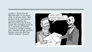 Lembrei o último livro de
Machado que li á um tempo
atrás, no ensino médio. Não
gostava de ler, mas quando
comecei a história das
Memórias Póstumas de Brás
Cubas não conseguia parar de
ler, a narrativa me prendia,
conversava comigo o tempo
todo naquele diálogo caloroso.
Percebi o que era uma boa
história naquele momento
 