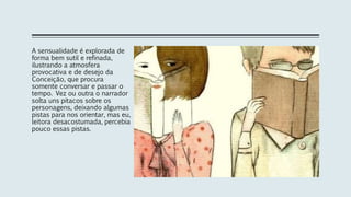 A sensualidade é explorada de
forma bem sutil e refinada,
ilustrando a atmosfera
provocativa e de desejo da
Conceição, que procura
somente conversar e passar o
tempo. Vez ou outra o narrador
solta uns pitacos sobre os
personagens, deixando algumas
pistas para nos orientar, mas eu,
leitora desacostumada, percebia
pouco essas pistas.
 