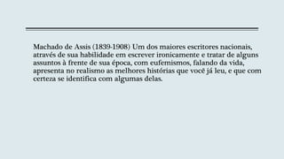 Machado de Assis (1839-1908) Um dos maiores escritores nacionais,
através de sua habilidade em escrever ironicamente e tratar de alguns
assuntos à frente de sua época, com eufemismos, falando da vida,
apresenta no realismo as melhores histórias que você já leu, e que com
certeza se identifica com algumas delas.
 