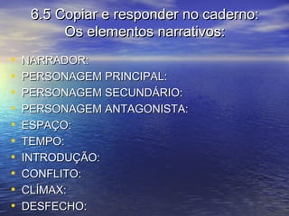 6.5 Copiar e responder no caderno:6.5 Copiar e responder no caderno:
Os elementos narrativos:Os elementos narrativos:
• NARRADOR:NARRADOR:
• PERSONAGEM PRINCIPAL:PERSONAGEM PRINCIPAL:
• PERSONAGEM SECUNDÁRIO:PERSONAGEM SECUNDÁRIO:
• PERSONAGEM ANTAGONISTA:PERSONAGEM ANTAGONISTA:
• ESPAÇO:ESPAÇO:
• TEMPO:TEMPO:
• INTRODUÇÃO:INTRODUÇÃO:
• CONFLITO:CONFLITO:
• CLÍMAX:CLÍMAX:
• DESFECHO:DESFECHO:
 