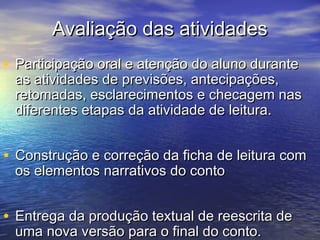 Avaliação das atividadesAvaliação das atividades
• Participação oral e atenção do aluno duranteParticipação oral e atenção do aluno durante
as atividades de previsões, antecipações,as atividades de previsões, antecipações,
retomadas, esclarecimentos e checagem nasretomadas, esclarecimentos e checagem nas
diferentes etapas da atividade de leitura.diferentes etapas da atividade de leitura.
• Construção e correção da ficha de leitura comConstrução e correção da ficha de leitura com
os elementos narrativos do contoos elementos narrativos do conto
• Entrega da produção textual de reescrita deEntrega da produção textual de reescrita de
uma nova versão para o final do conto.uma nova versão para o final do conto.
 
